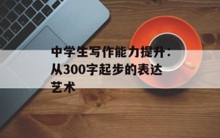 中学生写作能力提升：从300字起步的表达艺术