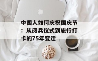 中国人如何庆祝国庆节：从阅兵仪式到旅行打卡的75年变迁