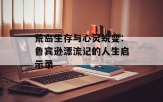 荒岛生存与心灵蜕变：鲁宾逊漂流记的人生启示录