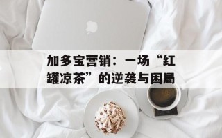加多宝营销：一场“红罐凉茶”的逆袭与困局