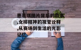 惠若琪图片背后的故事,女排精神的视觉诠释,从赛场到生活的光影记忆