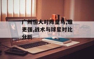 广州恒大对阵皇马,谁更强,战术与球星对比分析