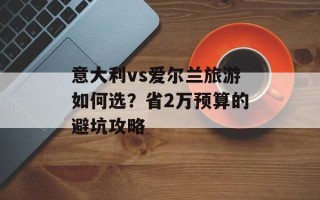 意大利vs爱尔兰旅游如何选？省2万预算的避坑攻略