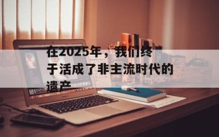 在2025年，我们终于活成了非主流时代的遗产