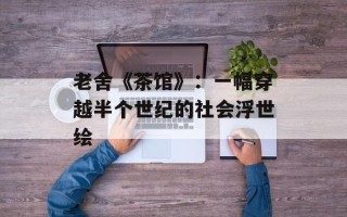 老舍《茶馆》：一幅穿越半个世纪的社会浮世绘