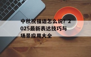 中秋祝福语怎么说？2025最新表达技巧与场景应用大全