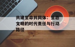 共建生命共同体：生态文明的时代责任与行动路径
