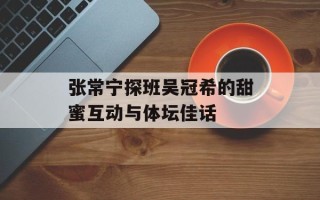 张常宁探班吴冠希的甜蜜互动与体坛佳话