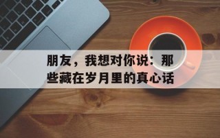 朋友，我想对你说：那些藏在岁月里的真心话