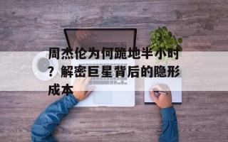 周杰伦为何跪地半小时？解密巨星背后的隐形成本