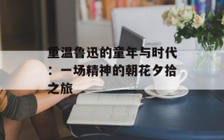 重温鲁迅的童年与时代：一场精神的朝花夕拾之旅