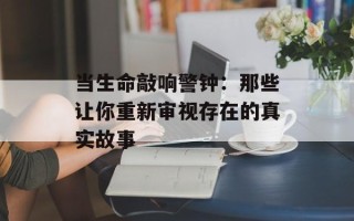 当生命敲响警钟：那些让你重新审视存在的真实故事