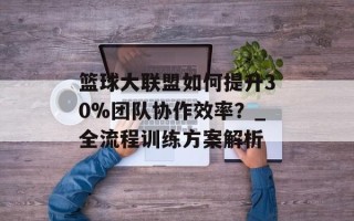 篮球大联盟如何提升30%团队协作效率？_全流程训练方案解析