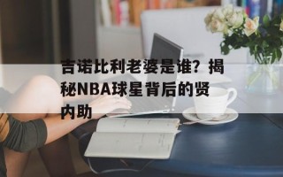 吉诺比利老婆是谁？揭秘NBA球星背后的贤内助