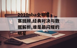 2010nba全明星赛回顾,经典对决与数据解析,谁是最闪耀的明星