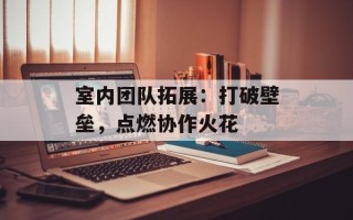 室内团队拓展：打破壁垒，点燃协作火花