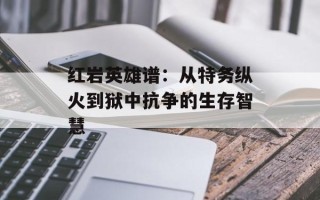 红岩英雄谱：从特务纵火到狱中抗争的生存智慧