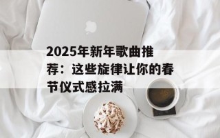 2025年新年歌曲推荐：这些旋律让你的春节仪式感拉满