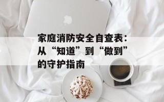 家庭消防安全自查表：从“知道”到“做到”的守护指南
