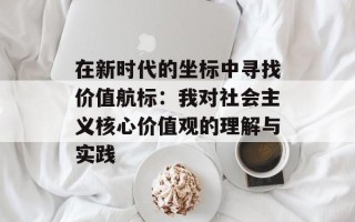 在新时代的坐标中寻找价值航标：我对社会主义核心价值观的理解与实践