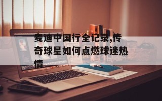 麦迪中国行全记录,传奇球星如何点燃球迷热情