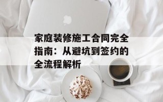 家庭装修施工合同完全指南：从避坑到签约的全流程解析