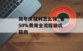 周年庆福利怎么领_省50%费用全流程避坑指南