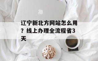 辽宁新北方网站怎么用？线上办理全流程省3天