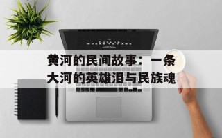 黄河的民间故事：一条大河的英雄泪与民族魂
