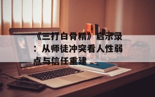 《三打白骨精》启示录：从师徒冲突看人性弱点与信任重建