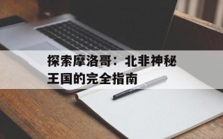探索摩洛哥：北非神秘王国的完全指南