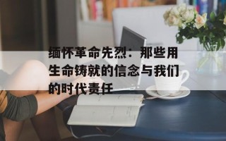 缅怀革命先烈：那些用生命铸就的信念与我们的时代责任
