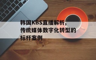 韩国KBS直播解析,传统媒体数字化转型的标杆案例