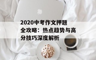 2020中考作文押题全攻略：热点趋势与高分技巧深度解析