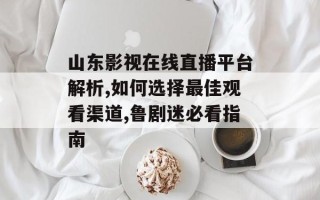 山东影视在线直播平台解析,如何选择最佳观看渠道,鲁剧迷必看指南