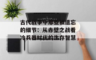 古代战争中那些被遗忘的细节：从赤壁之战看冷兵器时代的生存智慧
