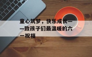 童心筑梦，快乐成长——致孩子们最温暖的六一祝福