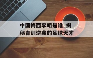 中国梅西李明是谁_揭秘青训逆袭的足球天才