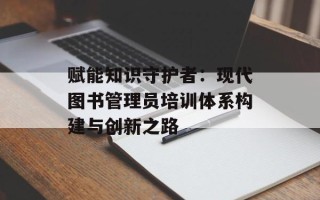 赋能知识守护者：现代图书管理员培训体系构建与创新之路
