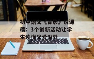 初中语文《背影》说课稿：3个创新活动让学生读懂父爱深处