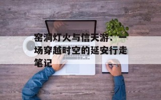 窑洞灯火与信天游：一场穿越时空的延安行走笔记