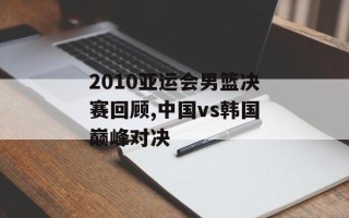 2010亚运会男篮决赛回顾,中国vs韩国巅峰对决