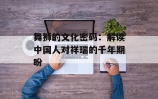 舞狮的文化密码：解读中国人对祥瑞的千年期盼