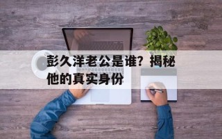 彭久洋老公是谁？揭秘他的真实身份