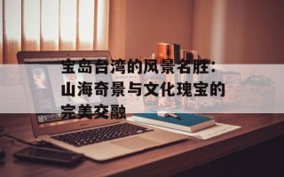 宝岛台湾的风景名胜：山海奇景与文化瑰宝的完美交融