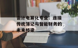 会计电算化专业：连接传统簿记与智能财务的未来桥梁