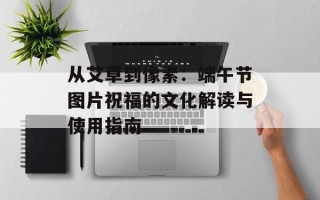 从艾草到像素：端午节图片祝福的文化解读与使用指南