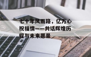 七十年风雨路，亿万心祝福情——共话辉煌历程与未来愿景