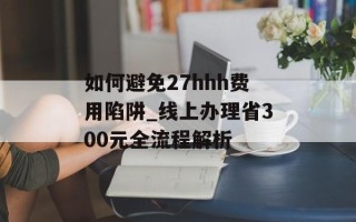 如何避免27hhh费用陷阱_线上办理省300元全流程解析