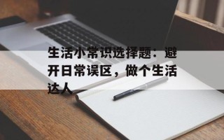 生活小常识选择题：避开日常误区，做个生活达人